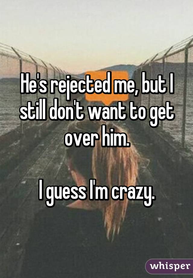 He's rejected me, but I still don't want to get over him.

I guess I'm crazy.