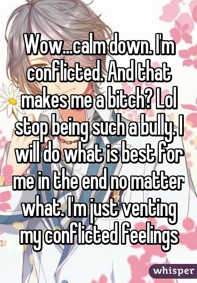 Wow...calm down. I'm conflicted. And that makes me a bitch? Lol stop being such a bully. I will do what is best for me in the end no matter what. I'm just venting my conflicted feelings