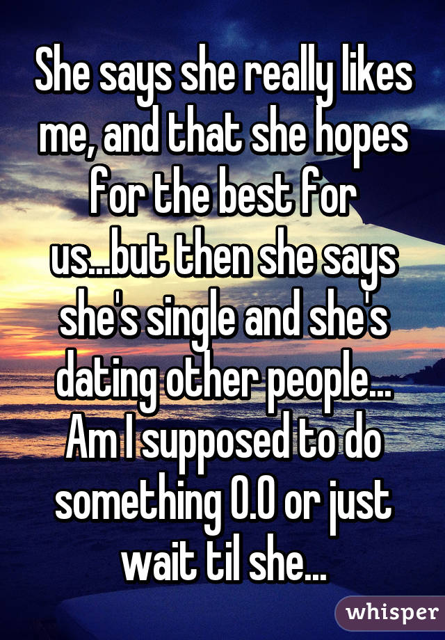 She says she really likes me, and that she hopes for the best for us...but then she says she's single and she's dating other people...
Am I supposed to do something 0.0 or just wait til she...