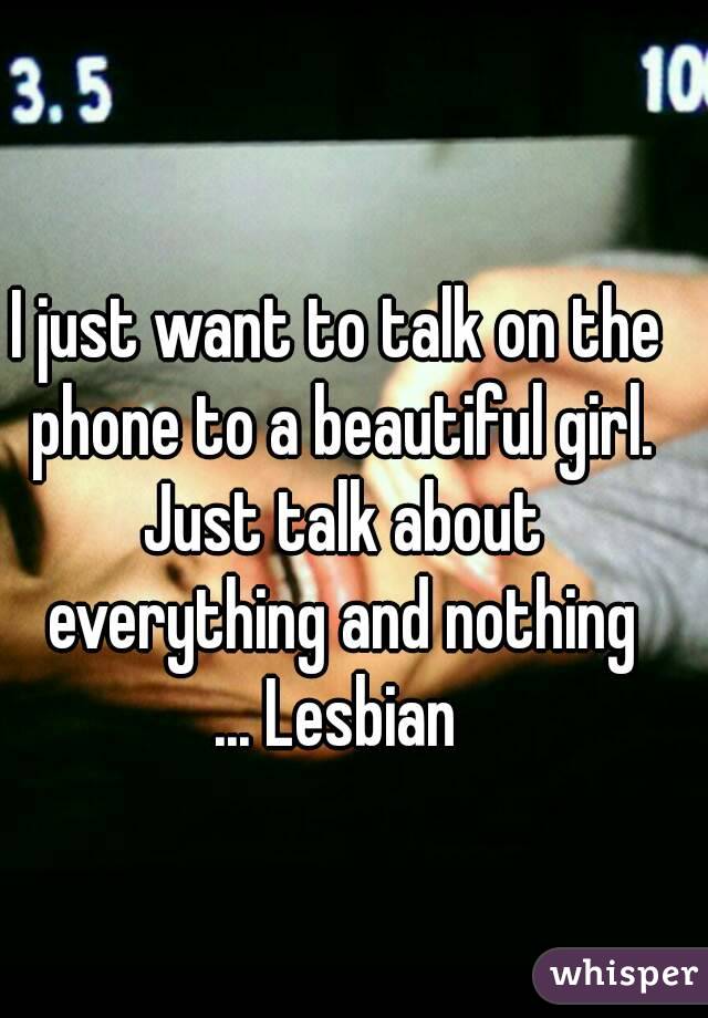 I just want to talk on the phone to a beautiful girl. Just talk about everything and nothing
... Lesbian