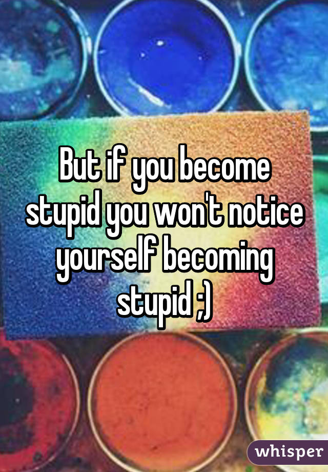 But if you become stupid you won't notice yourself becoming stupid ;)