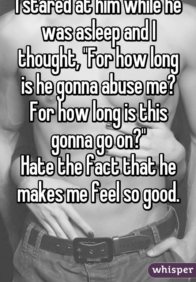 I stared at him while he was asleep and I thought, "For how long is he gonna abuse me? For how long is this gonna go on?"
Hate the fact that he makes me feel so good.
 

