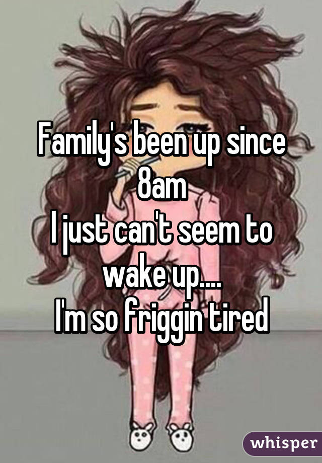 Family's been up since 8am
I just can't seem to wake up....
I'm so friggin tired