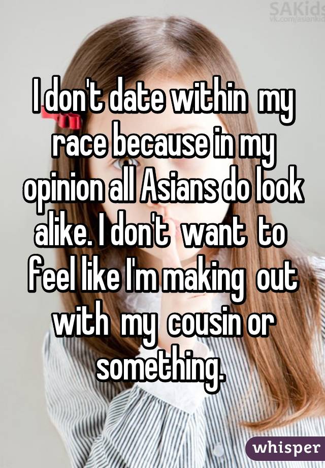 I don't date within  my race because in my opinion all Asians do look alike. I don't  want  to  feel like I'm making  out with  my  cousin or something. 