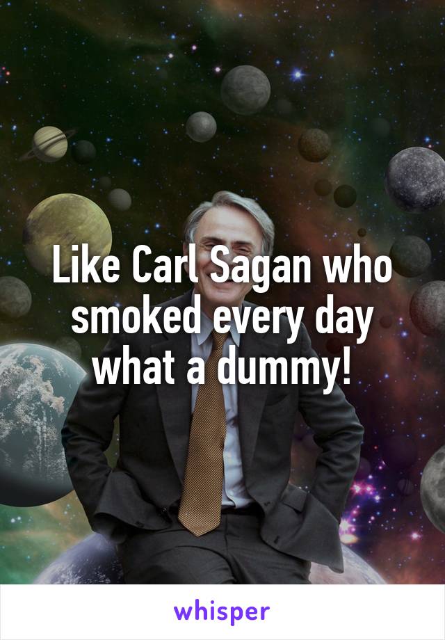 Like Carl Sagan who smoked every day what a dummy!