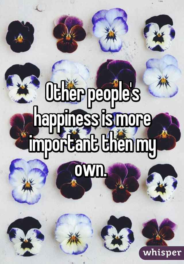 Other people's happiness is more important then my own. 