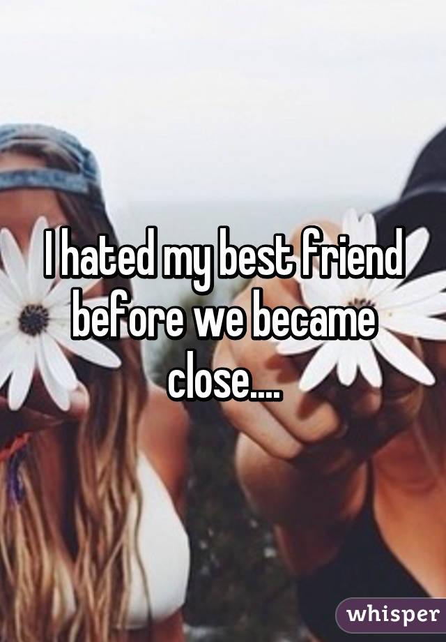 I hated my best friend before we became close....