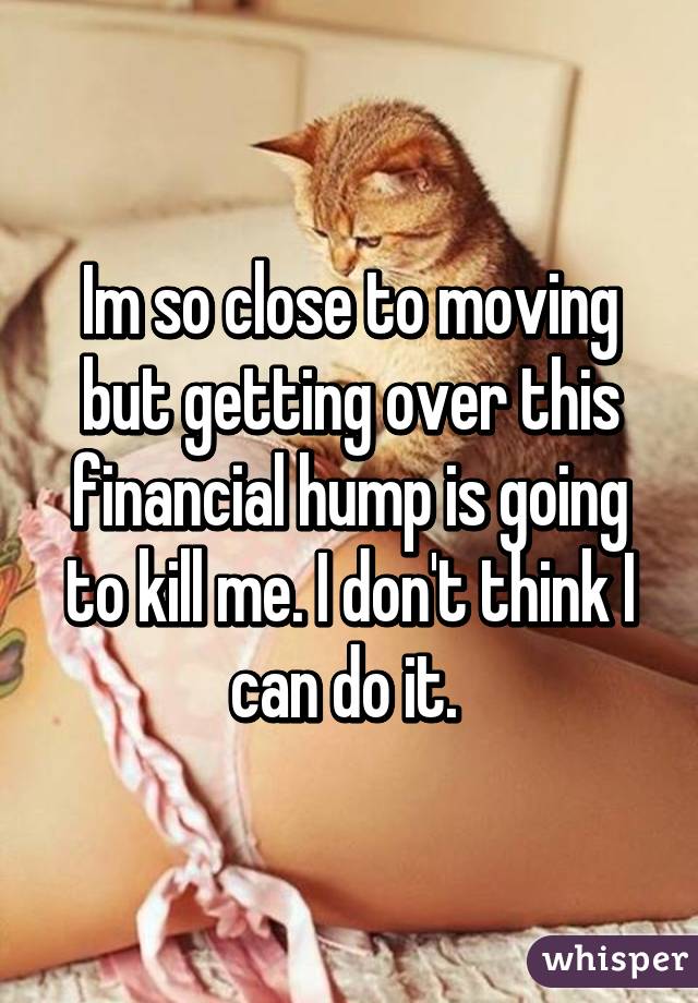 Im so close to moving but getting over this financial hump is going to kill me. I don't think I can do it. 