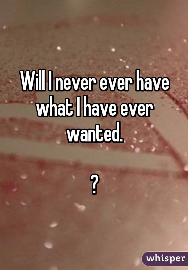 Will I never ever have what I have ever wanted.

?