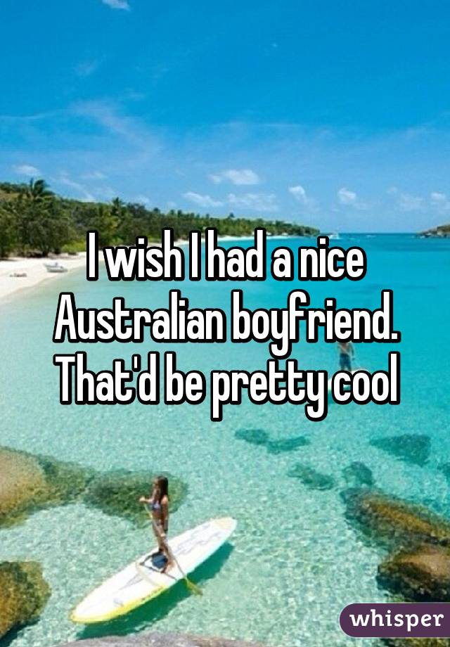 I wish I had a nice Australian boyfriend. That'd be pretty cool