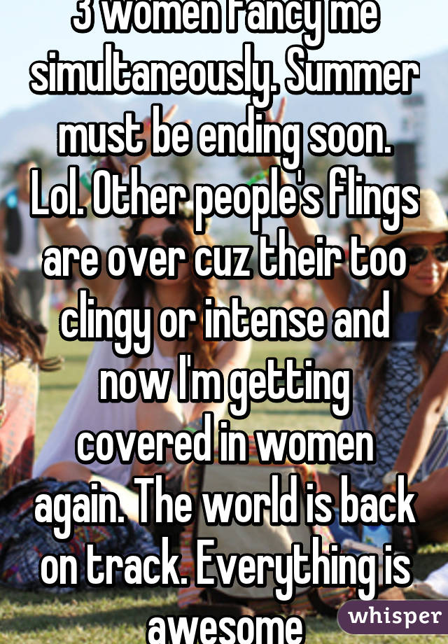 3 women fancy me simultaneously. Summer must be ending soon. Lol. Other people's flings are over cuz their too clingy or intense and now I'm getting covered in women again. The world is back on track. Everything is awesome