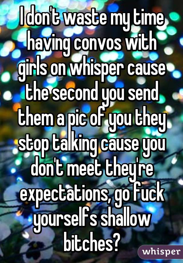 I don't waste my time having convos with girls on whisper cause the second you send them a pic of you they stop talking cause you don't meet they're expectations, go fuck yourselfs shallow bitches😕