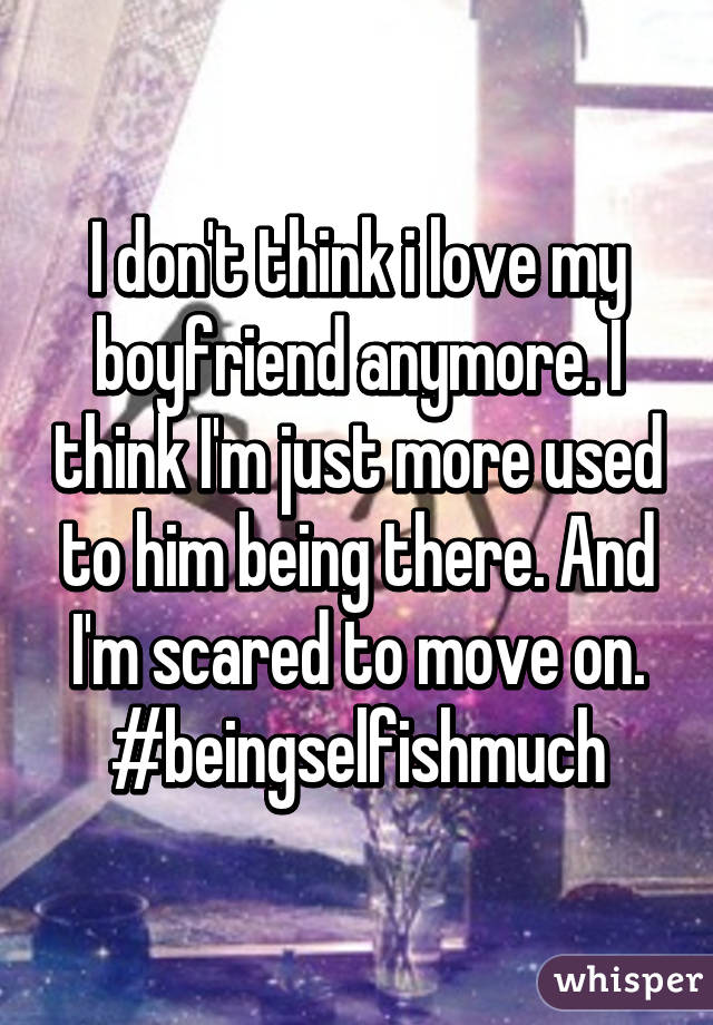 I don't think i love my boyfriend anymore. I think I'm just more used to him being there. And I'm scared to move on. #beingselfishmuch