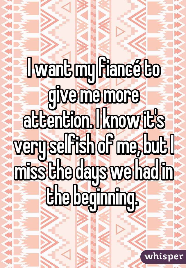 I want my fiancé to give me more attention. I know it's very selfish of me, but I miss the days we had in the beginning. 