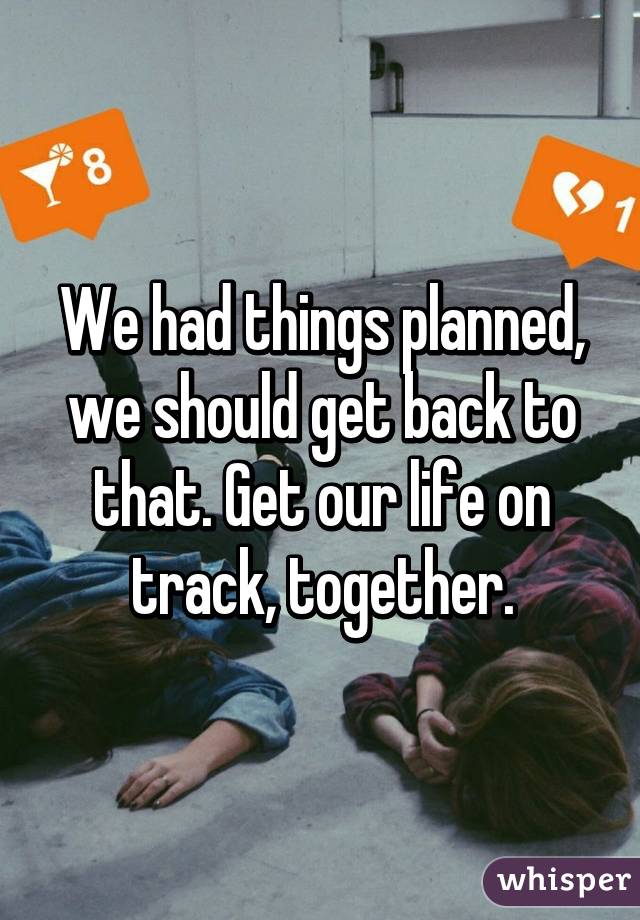 We had things planned, we should get back to that. Get our life on track, together.