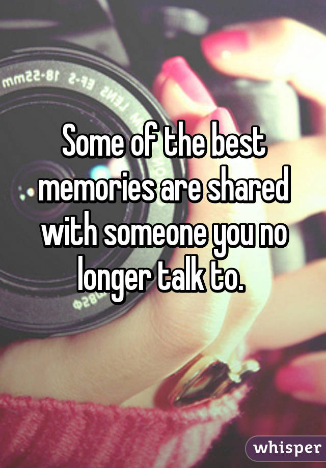 Some of the best memories are shared with someone you no longer talk to. 
