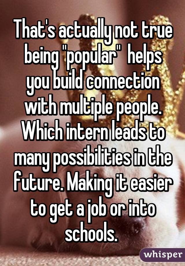 That's actually not true being "popular"  helps you build connection with multiple people. Which intern leads to many possibilities in the future. Making it easier to get a job or into schools. 