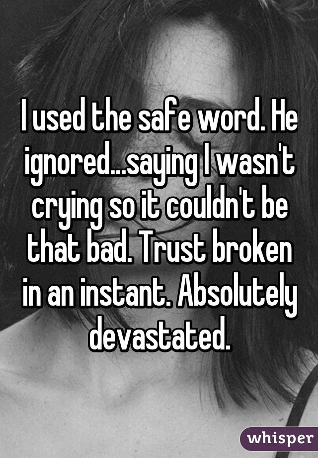 I used the safe word. He ignored...saying I wasn't crying so it couldn't be that bad. Trust broken in an instant. Absolutely devastated.