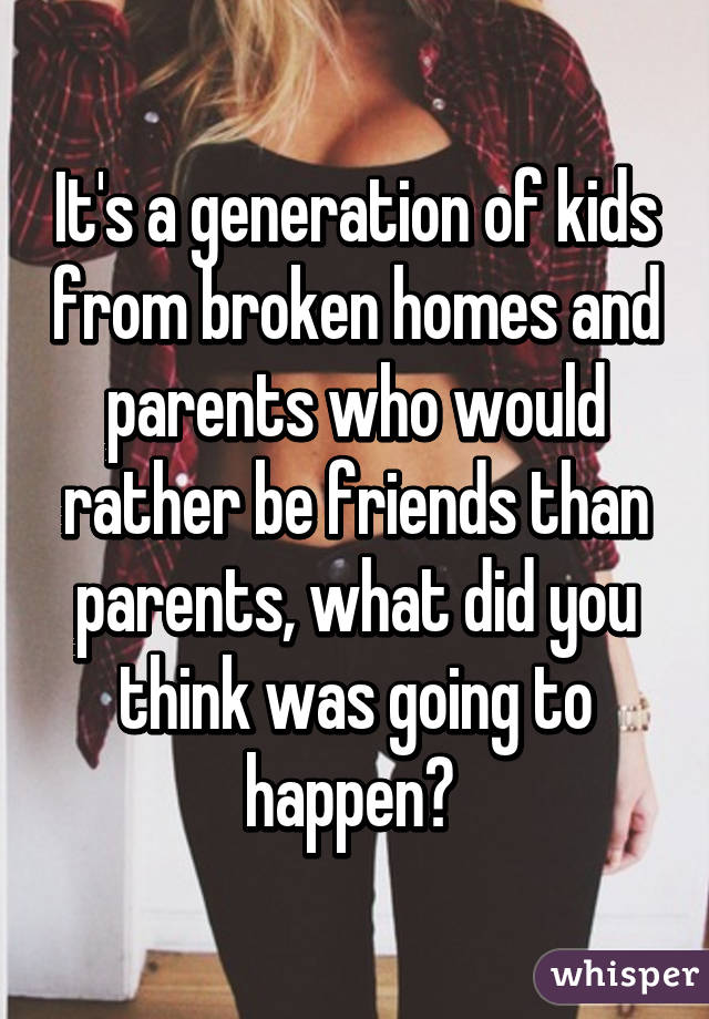 It's a generation of kids from broken homes and parents who would rather be friends than parents, what did you think was going to happen? 