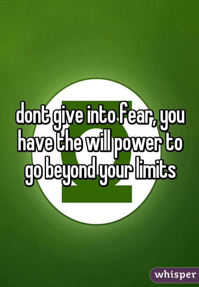 dont give into fear, you have the will power to go beyond your limits