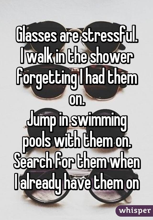 Glasses are stressful.
I walk in the shower forgetting I had them on.
Jump in swimming pools with them on.
Search for them when I already have them on