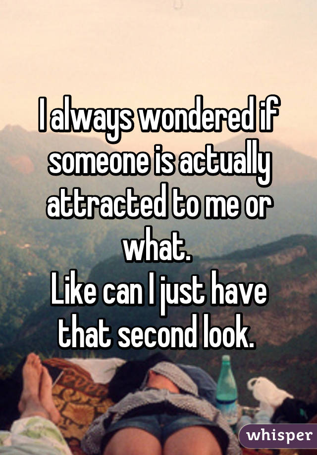 I always wondered if
someone is actually
attracted to me or what. 
Like can I just have
that second look. 