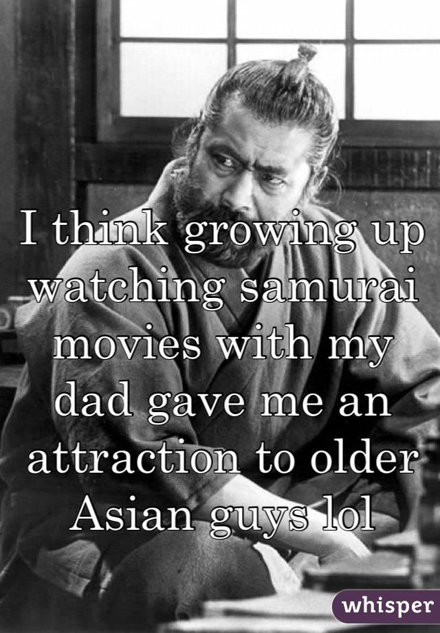 I think growing up watching samurai movies with my dad gave me an attraction to older Asian guys lol