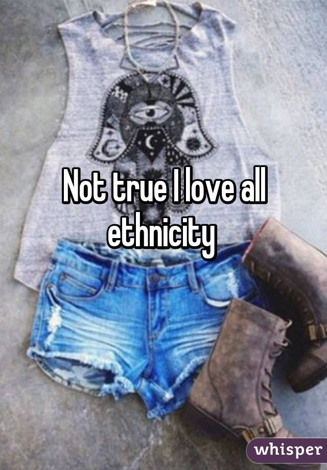 Not true I love all ethnicity 
