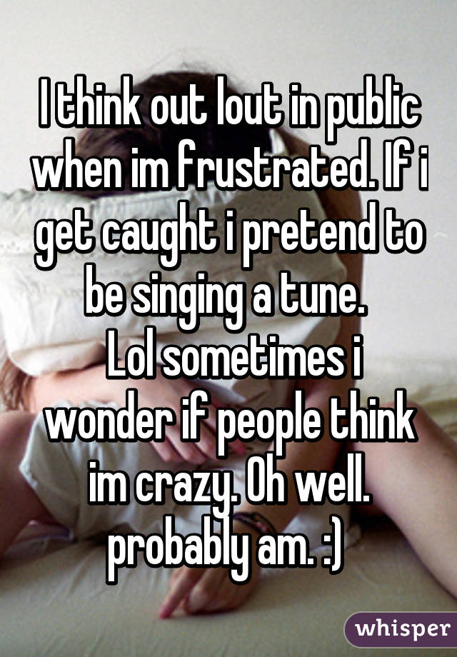 I think out lout in public when im frustrated. If i get caught i pretend to be singing a tune. 
 Lol sometimes i wonder if people think im crazy. Oh well. probably am. :) 