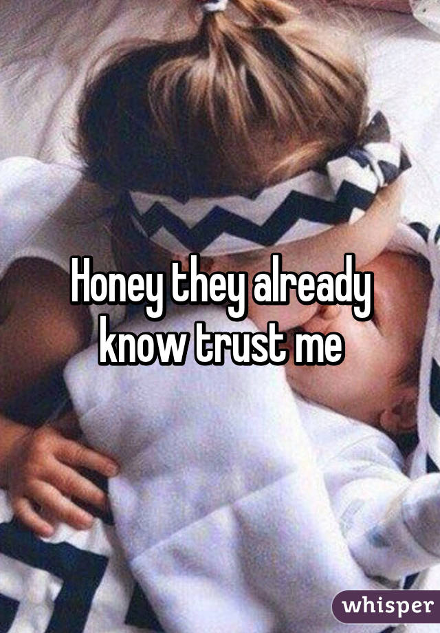 Honey they already know trust me