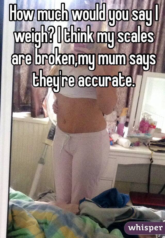 How much would you say I weigh? I think my scales are broken,my mum says they're accurate. 