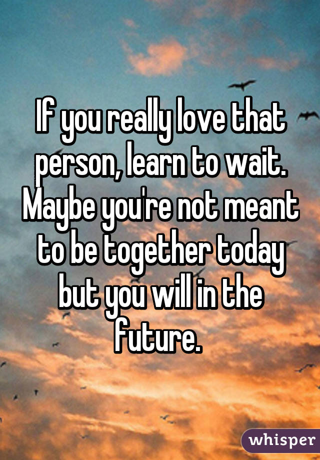 If you really love that person, learn to wait. Maybe you're not meant to be together today but you will in the future. 