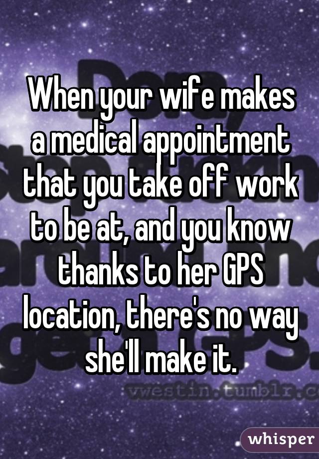 When your wife makes a medical appointment that you take off work to be at, and you know thanks to her GPS location, there's no way she'll make it.