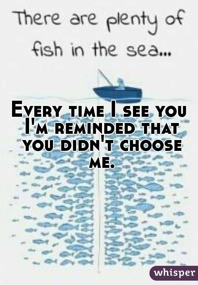 Every time I see you I'm reminded that you didn't choose me.