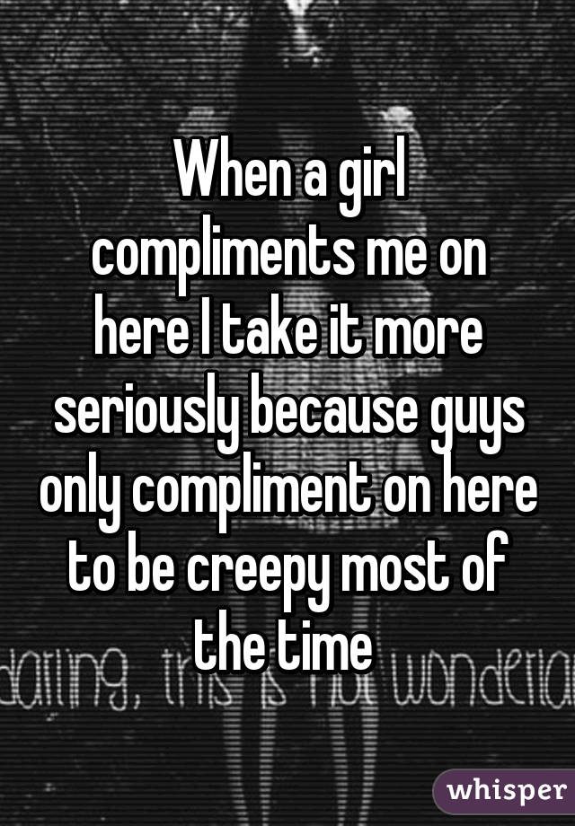 When a girl compliments me on here I take it more seriously because guys only compliment on here to be creepy most of the time 