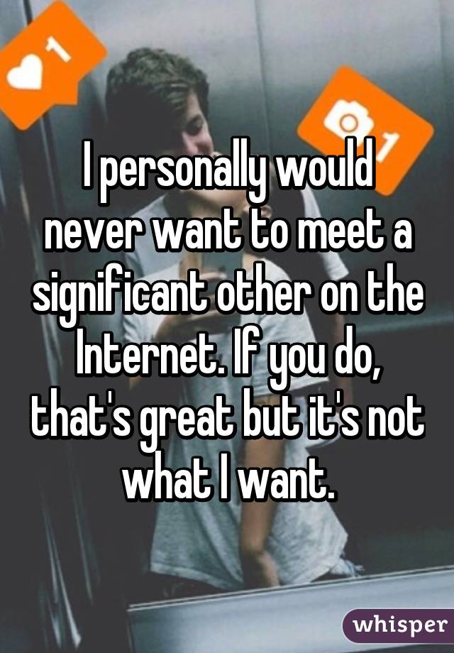 I personally would never want to meet a significant other on the Internet. If you do, that's great but it's not what I want.