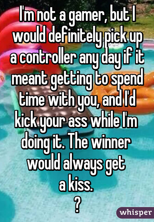 I'm not a gamer, but I would definitely pick up a controller any day if it meant getting to spend time with you, and I'd kick your ass while I'm 
doing it. The winner 
would always get 
a kiss. 
❤