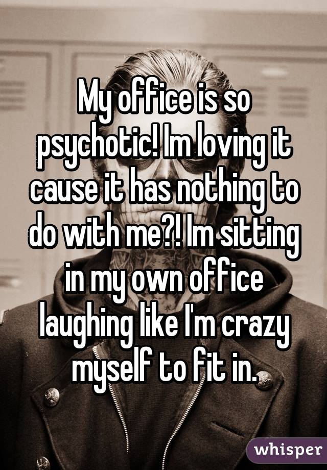 My office is so psychotic! Im loving it cause it has nothing to do with me?! Im sitting in my own office laughing like I'm crazy myself to fit in.