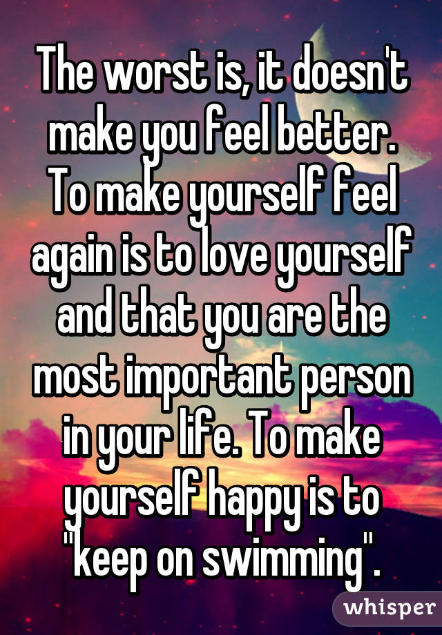 The worst is, it doesn't make you feel better. To make yourself feel again is to love yourself and that you are the most important person in your life. To make yourself happy is to "keep on swimming".