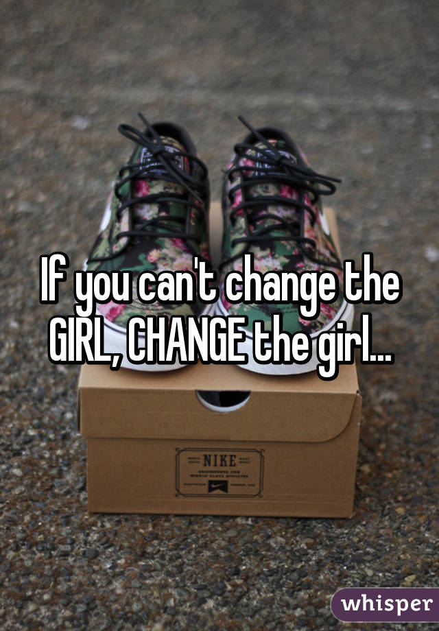 If you can't change the GIRL, CHANGE the girl...