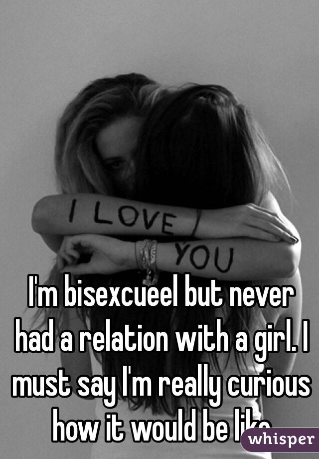 I'm bisexcueel but never had a relation with a girl. I must say I'm really curious how it would be like 