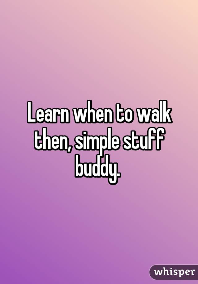 Learn when to walk then, simple stuff buddy. 