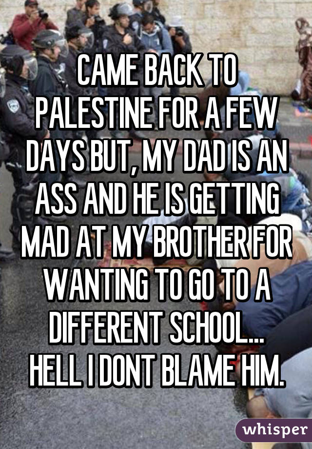 CAME BACK TO PALESTINE FOR A FEW DAYS BUT, MY DAD IS AN ASS AND HE IS GETTING MAD AT MY BROTHER FOR WANTING TO GO TO A DIFFERENT SCHOOL... HELL I DONT BLAME HIM.