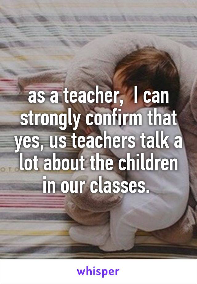 as a teacher,  I can strongly confirm that yes, us teachers talk a lot about the children in our classes. 