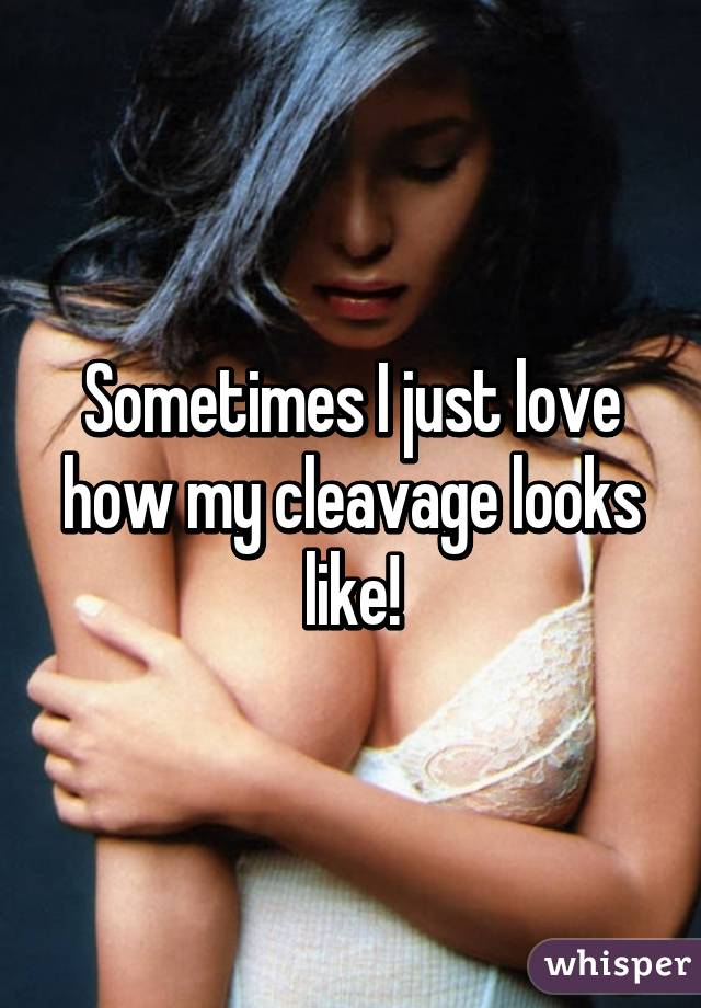 Sometimes I just love how my cleavage looks like!