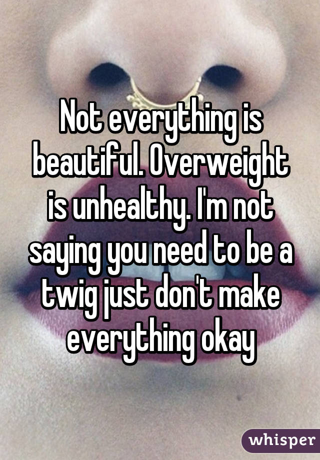 Not everything is beautiful. Overweight is unhealthy. I'm not saying you need to be a twig just don't make everything okay