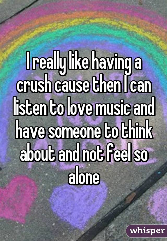 I really like having a crush cause then I can listen to love music and have someone to think about and not feel so alone