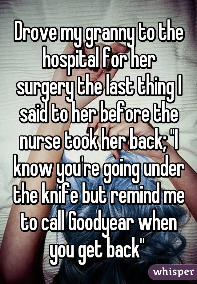 Drove my granny to the hospital for her surgery the last thing I said to her before the nurse took her back; "I know you're going under the knife but remind me to call Goodyear when you get back" 