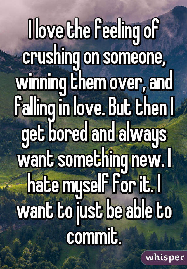 I love the feeling of crushing on someone, winning them over, and falling in love. But then I get bored and always want something new. I hate myself for it. I want to just be able to commit.