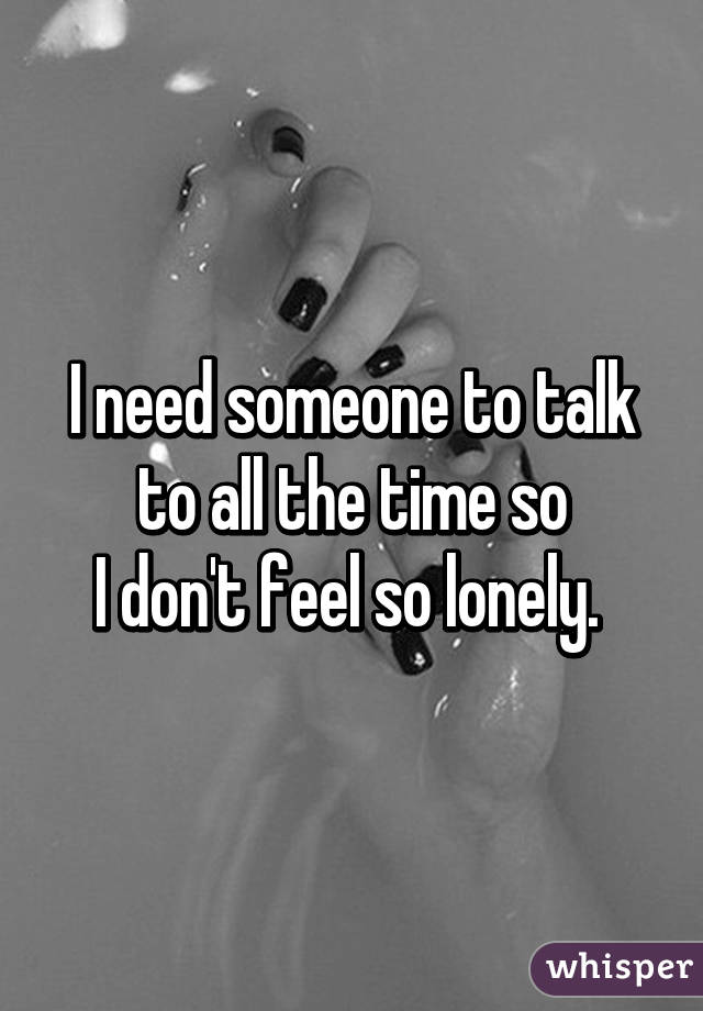 I need someone to talk to all the time so
I don't feel so lonely. 